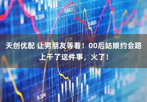 天创优配 让男朋友等着！00后姑娘约会路上干了这件事，火了！