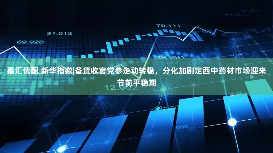 嘉汇优配 新华指数|备货收官党参走动转稳，分化加剧定西中药材市场迎来节前平稳期