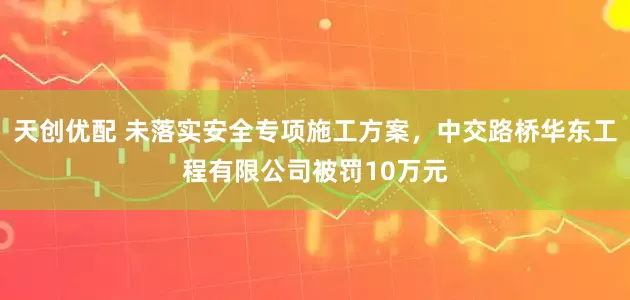 天创优配 未落实安全专项施工方案，中交路桥华东工程有限公司被罚10万元