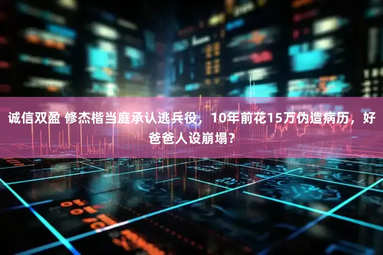 诚信双盈 修杰楷当庭承认逃兵役，10年前花15万伪造病历，好爸爸人设崩塌？